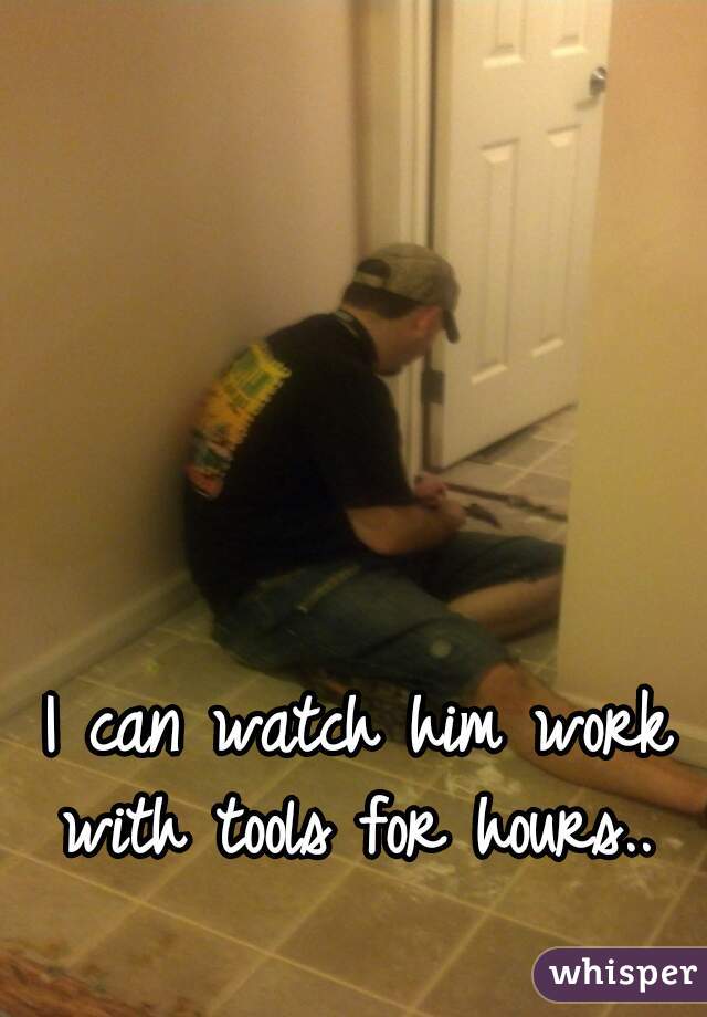 I can watch him work with tools for hours.. 