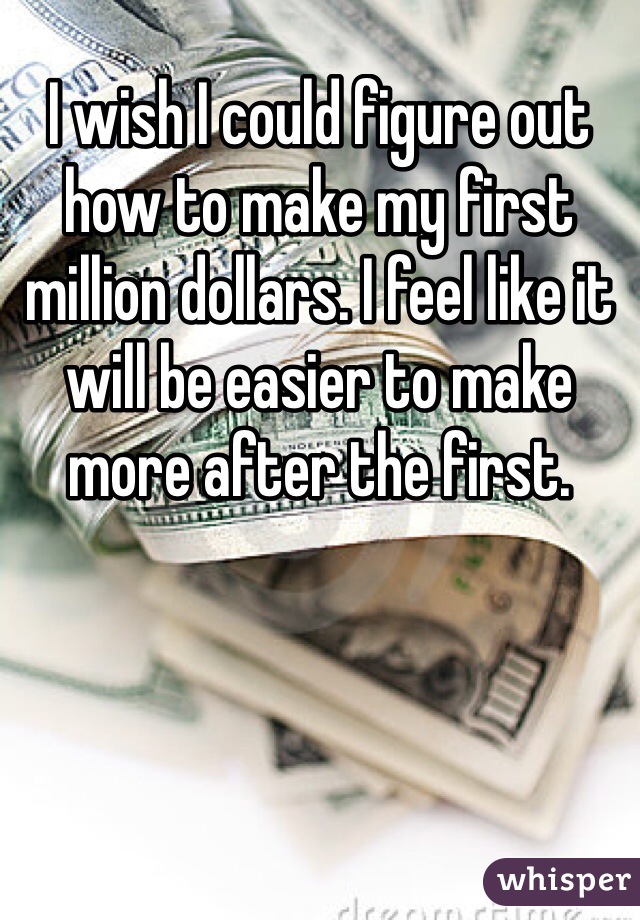 I wish I could figure out how to make my first million dollars. I feel like it will be easier to make more after the first.