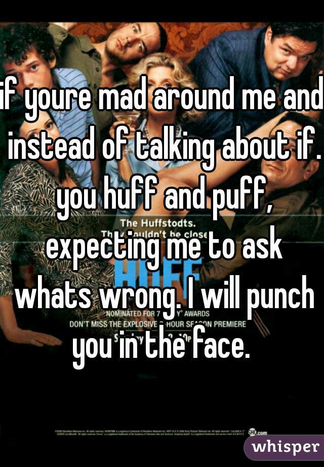 if youre mad around me and instead of talking about if. you huff and puff, expecting me to ask whats wrong. I will punch you in the face. 