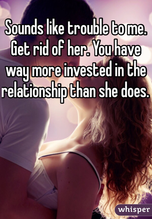Sounds like trouble to me. Get rid of her. You have way more invested in the relationship than she does. 