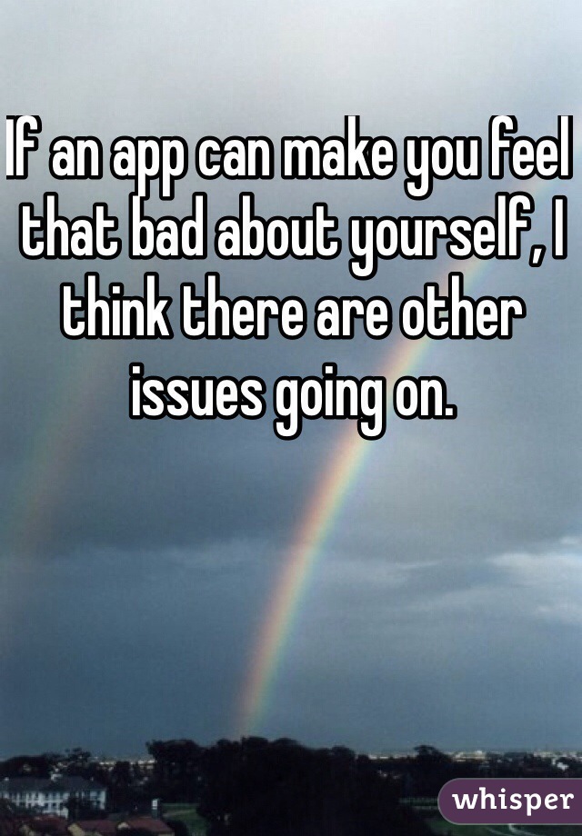 If an app can make you feel that bad about yourself, I think there are other issues going on. 