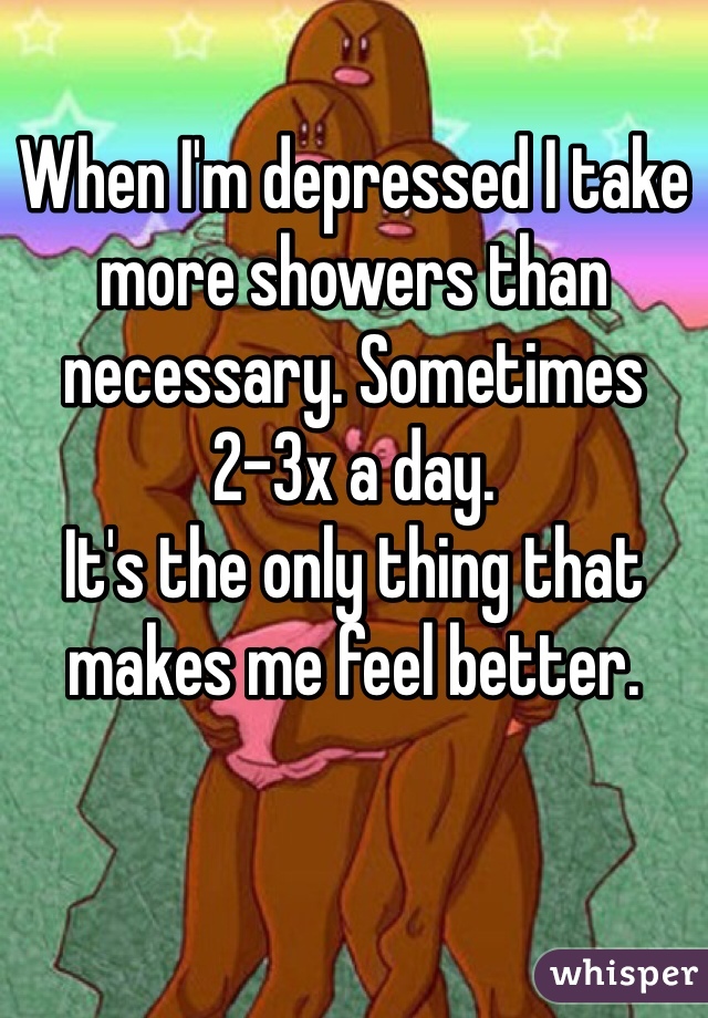 When I'm depressed I take more showers than necessary. Sometimes 2-3x a day.
It's the only thing that makes me feel better.