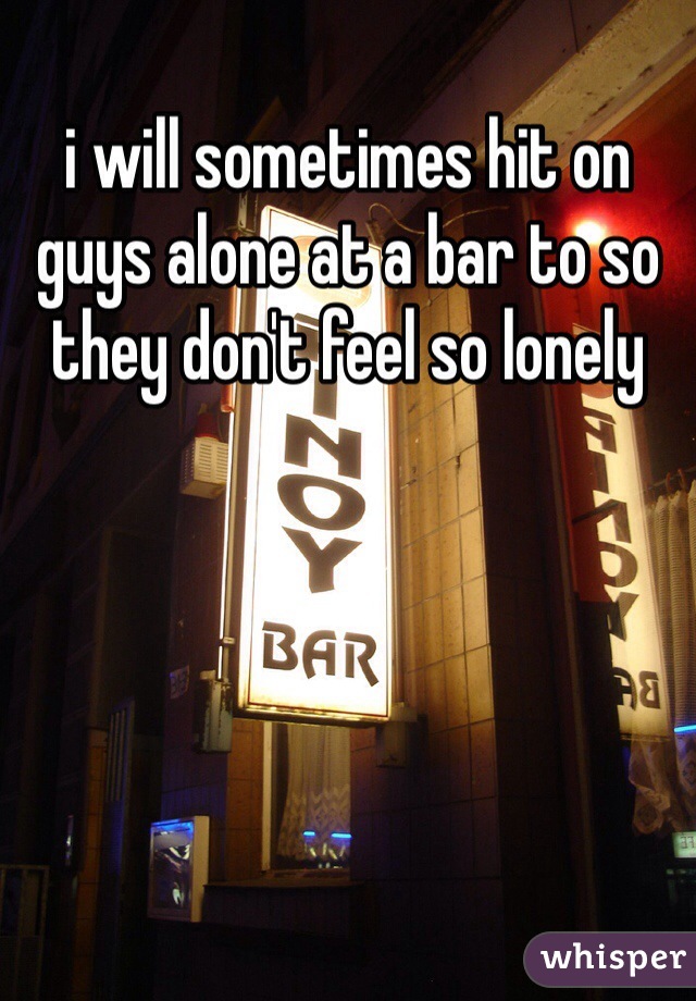 i will sometimes hit on guys alone at a bar to so they don't feel so lonely 