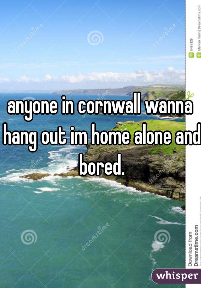 anyone in cornwall wanna hang out im home alone and bored.