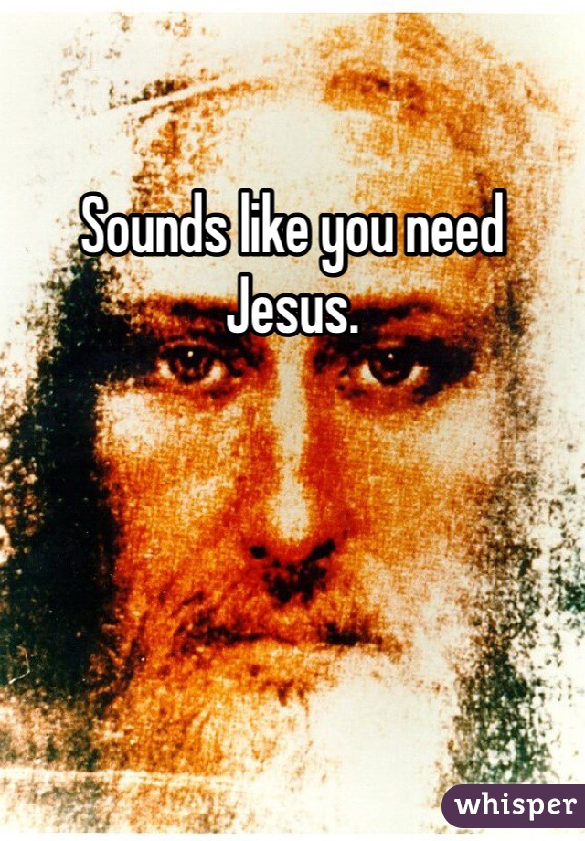 Sounds like you need Jesus. 