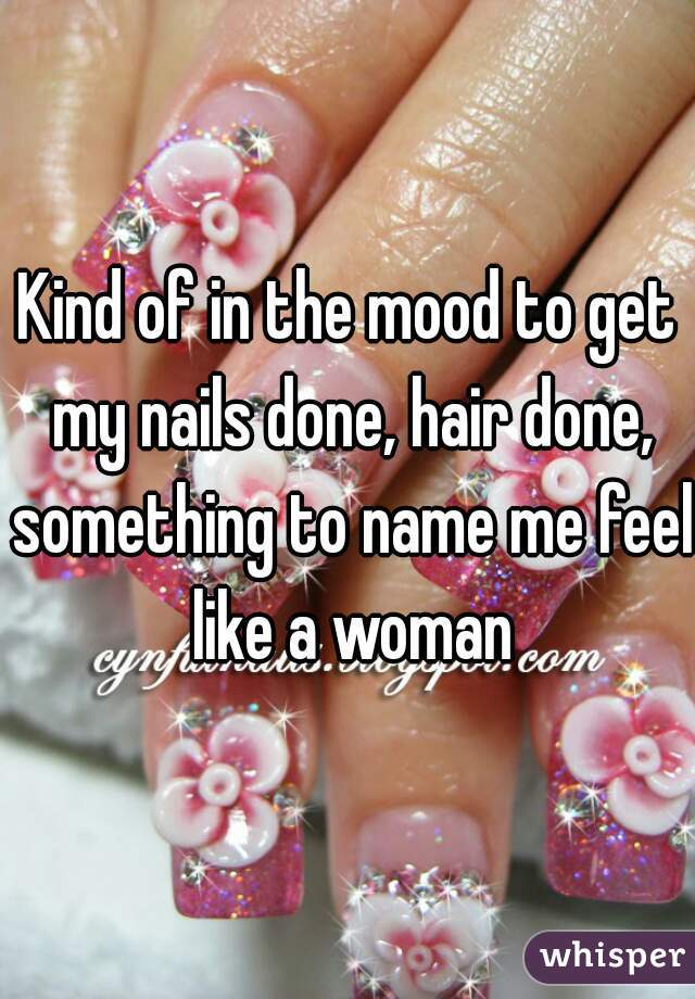 Kind of in the mood to get my nails done, hair done, something to name me feel like a woman