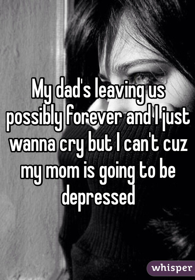 My dad's leaving us possibly forever and I just wanna cry but I can't cuz my mom is going to be depressed 