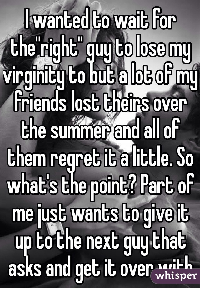 I wanted to wait for the"right" guy to lose my virginity to but a lot of my friends lost theirs over the summer and all of them regret it a little. So what's the point? Part of me just wants to give it up to the next guy that asks and get it over with
