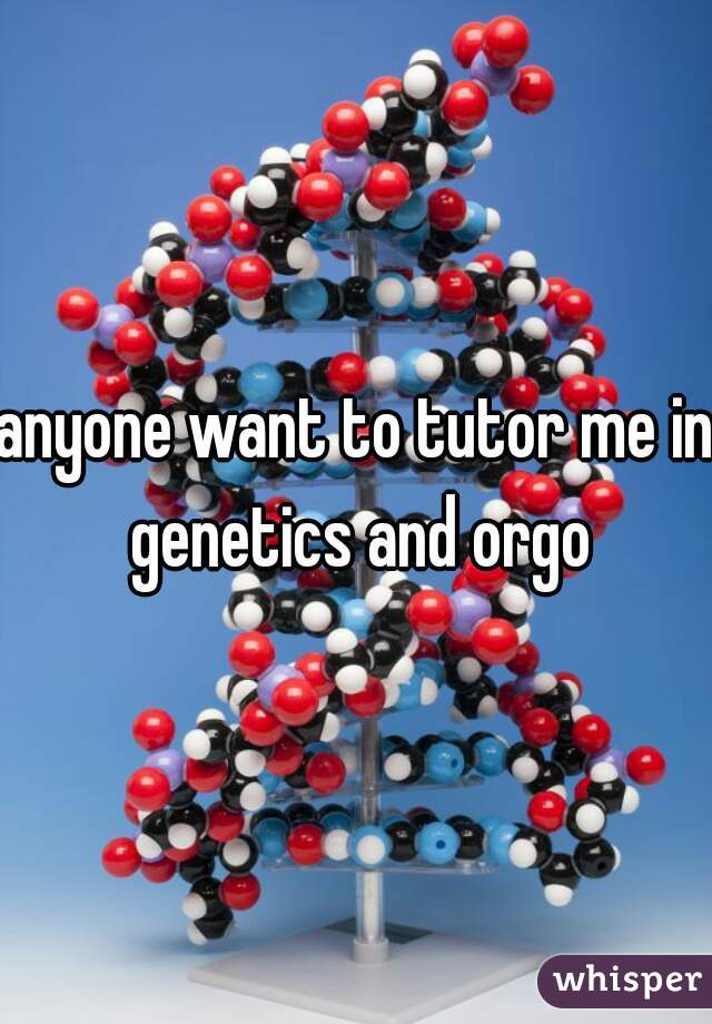 anyone want to tutor me in genetics and orgo