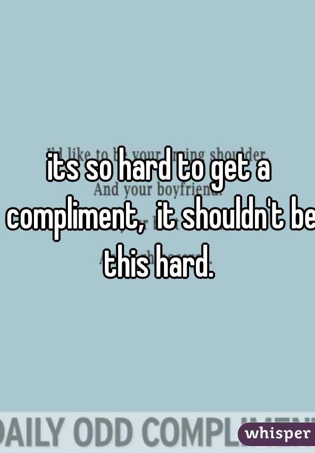 its so hard to get a compliment,  it shouldn't be this hard. 