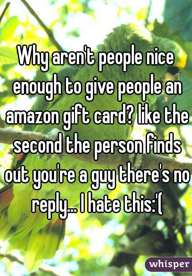 Why aren't people nice enough to give people an amazon gift card? like the second the person finds out you're a guy there's no reply... I hate this:'(