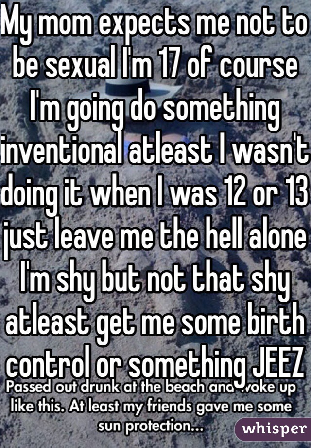 My mom expects me not to be sexual I'm 17 of course I'm going do something inventional atleast I wasn't doing it when I was 12 or 13 just leave me the hell alone I'm shy but not that shy atleast get me some birth control or something JEEZ 