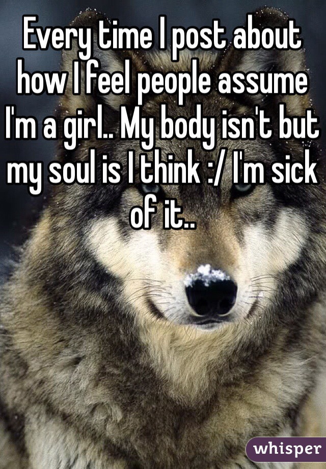 Every time I post about how I feel people assume I'm a girl.. My body isn't but my soul is I think :/ I'm sick of it..