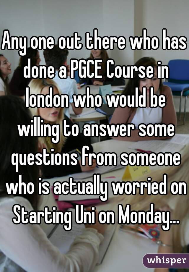 Any one out there who has done a PGCE Course in london who would be willing to answer some questions from someone who is actually worried on Starting Uni on Monday...