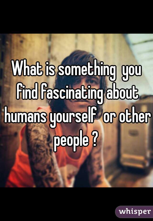 What is something  you find fascinating about humans yourself  or other people ? 