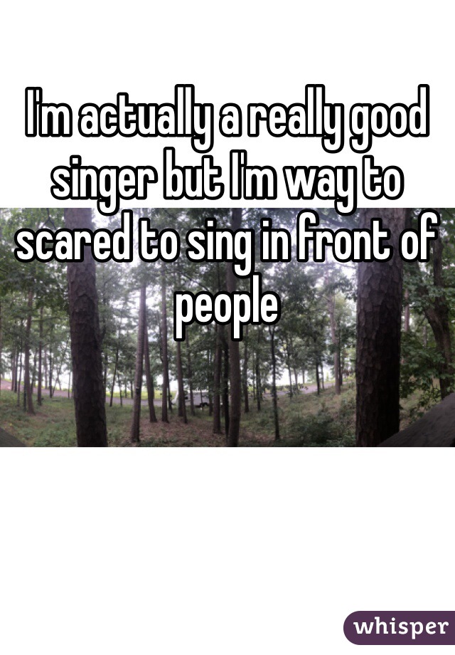 I'm actually a really good singer but I'm way to scared to sing in front of people
