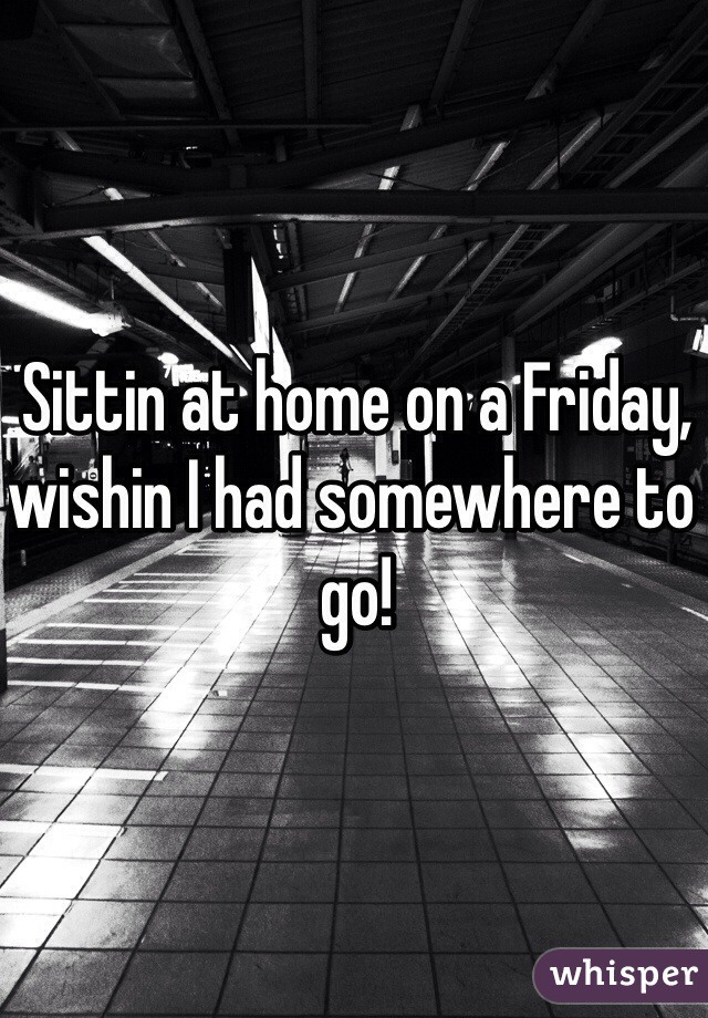 Sittin at home on a Friday, wishin I had somewhere to go! 