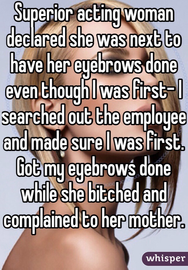 Superior acting woman declared she was next to have her eyebrows done even though I was first- I searched out the employee and made sure I was first. Got my eyebrows done while she bitched and complained to her mother.