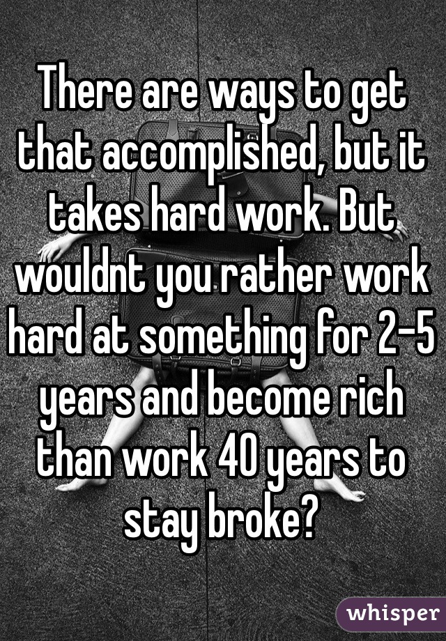 There are ways to get that accomplished, but it takes hard work. But wouldnt you rather work hard at something for 2-5 years and become rich than work 40 years to stay broke?