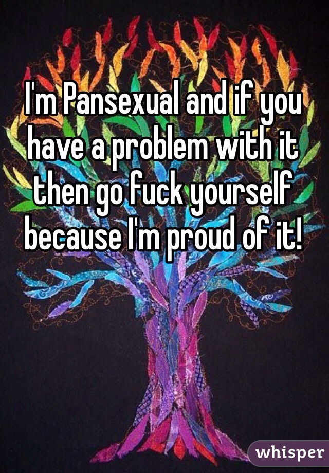 I'm Pansexual and if you have a problem with it then go fuck yourself because I'm proud of it!