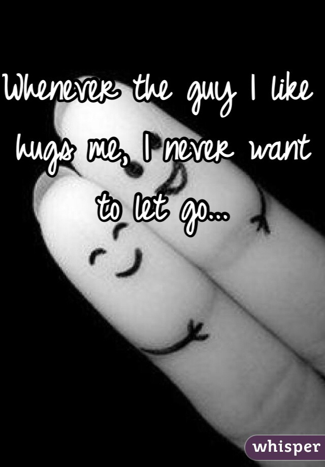 Whenever the guy I like hugs me, I never want to let go...
