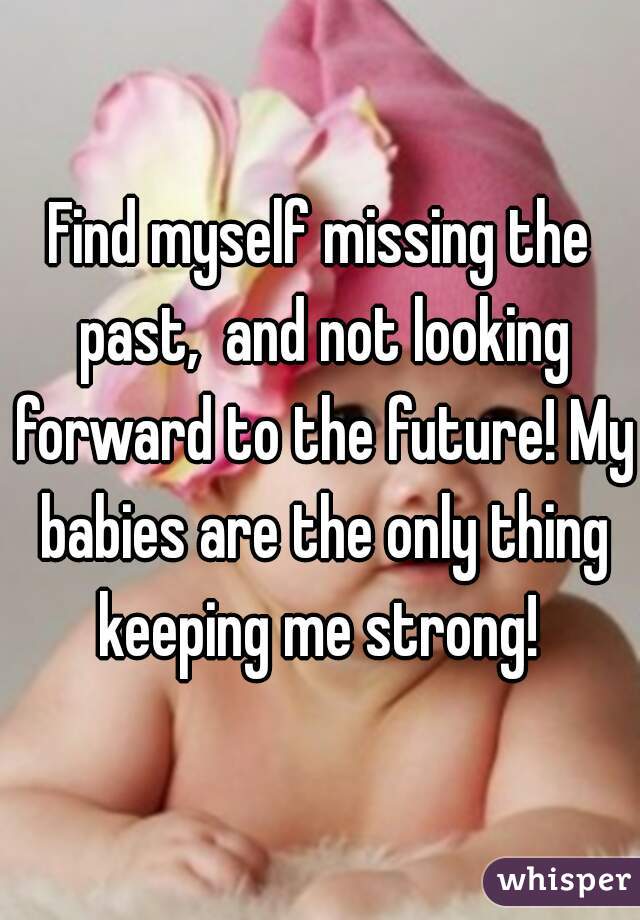 Find myself missing the past,  and not looking forward to the future! My babies are the only thing keeping me strong! 