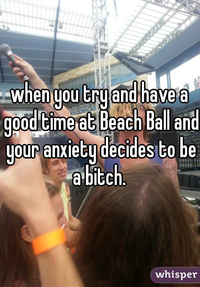 when you try and have a good time at Beach Ball and your anxiety decides to be a bitch. 