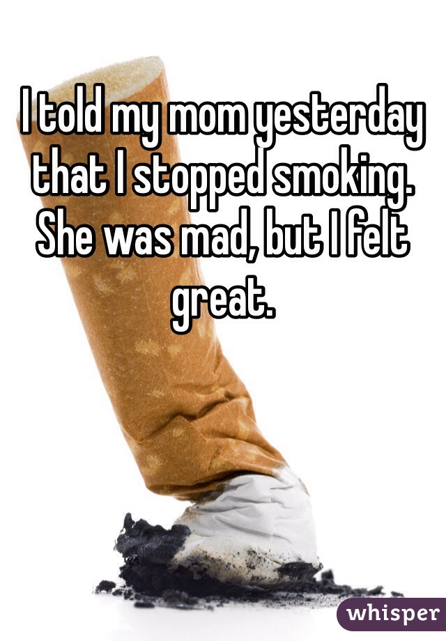 I told my mom yesterday that I stopped smoking.
She was mad, but I felt great.