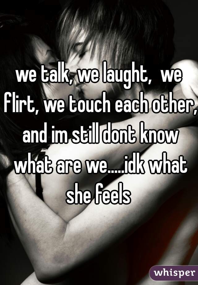 we talk, we laught,  we flirt, we touch each other, and im still dont know what are we.....idk what she feels 