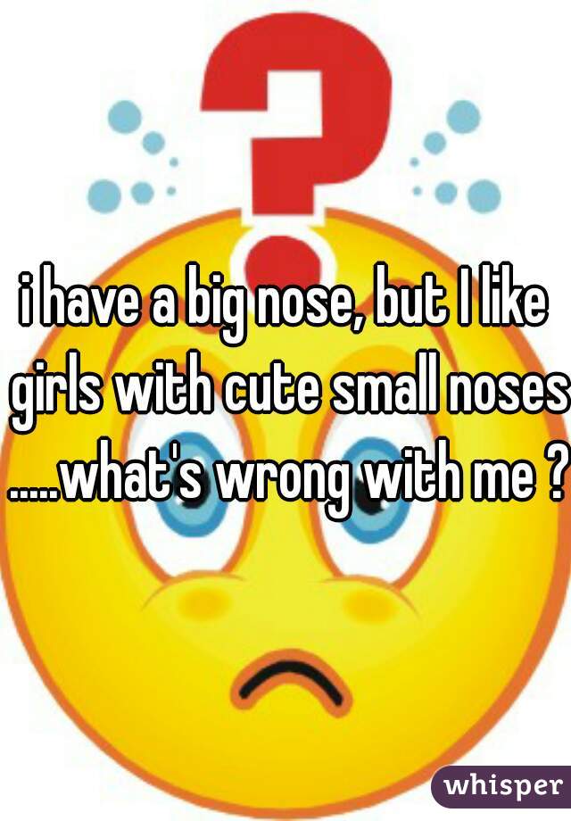i have a big nose, but I like girls with cute small noses .....what's wrong with me ?