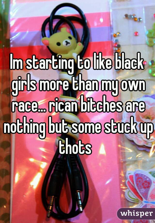 Im starting to like black girls more than my own race... rican bitches are nothing but some stuck up thots  