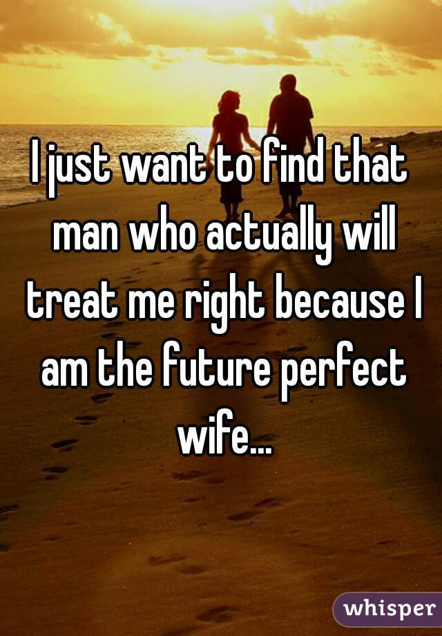 I just want to find that man who actually will treat me right because I am the future perfect wife...