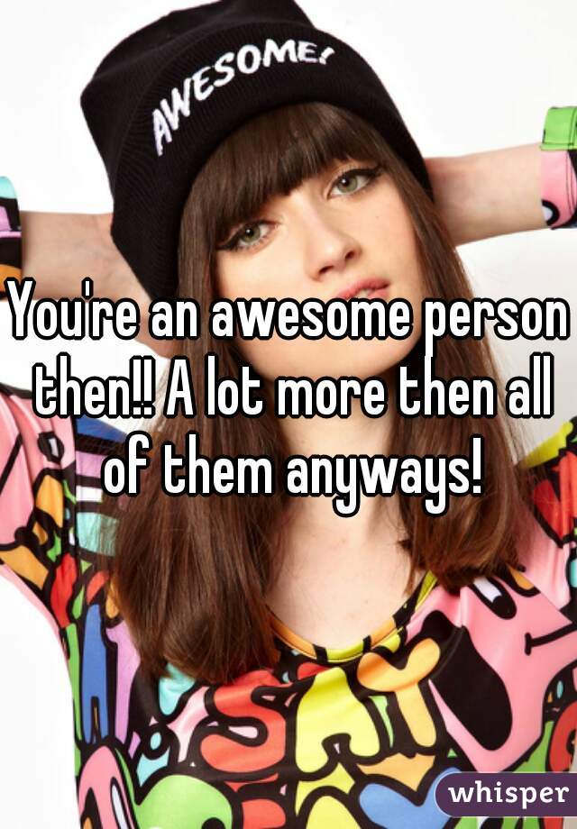 You're an awesome person then!! A lot more then all of them anyways!