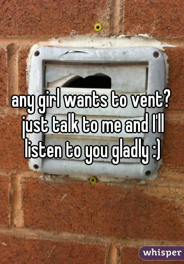 any girl wants to vent? just talk to me and I'll listen to you gladly :)