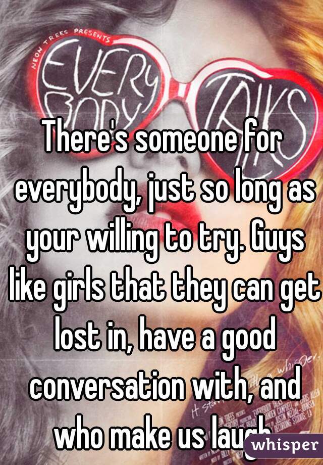 There's someone for everybody, just so long as your willing to try. Guys like girls that they can get lost in, have a good conversation with, and who make us laugh.