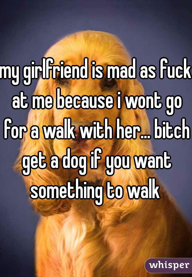 my girlfriend is mad as fuck at me because i wont go for a walk with her... bitch get a dog if you want something to walk 