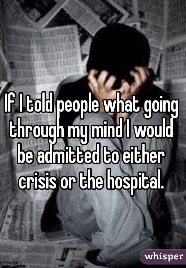If I told people what going through my mind I would be admitted to either crisis or the hospital.  