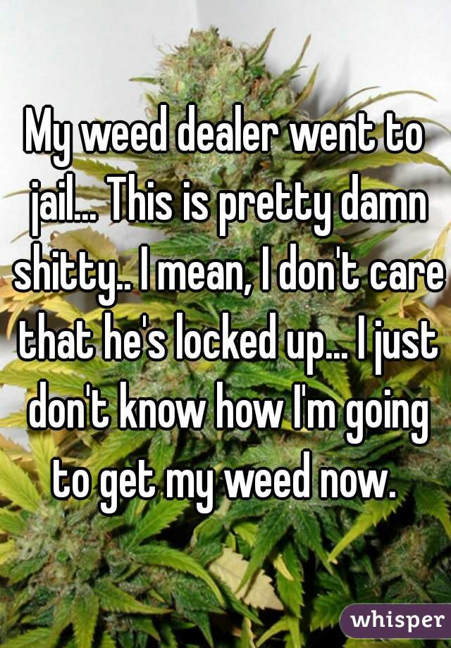 My weed dealer went to jail... This is pretty damn shitty.. I mean, I don't care that he's locked up... I just don't know how I'm going to get my weed now. 
