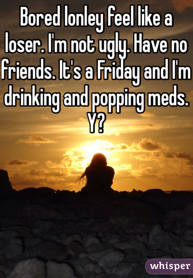 Bored lonley feel like a loser. I'm not ugly. Have no friends. It's a Friday and I'm drinking and popping meds. Y?