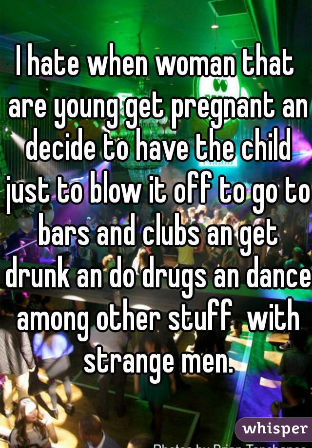 I hate when woman that are young get pregnant an decide to have the child just to blow it off to go to bars and clubs an get drunk an do drugs an dance among other stuff  with strange men.
