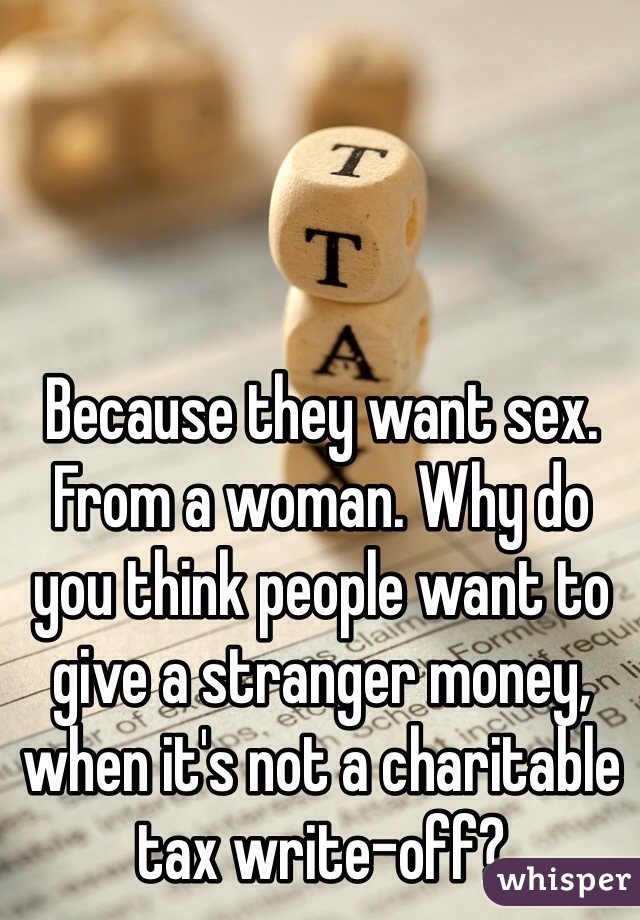 Because they want sex. From a woman. Why do you think people want to give a stranger money, when it's not a charitable tax write-off? 