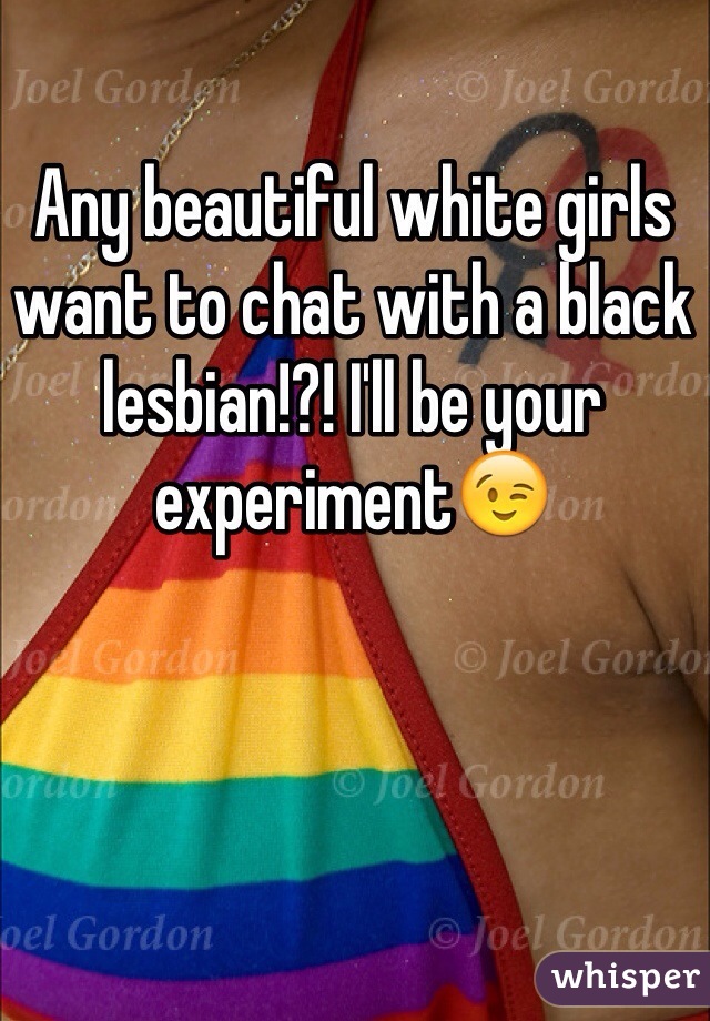 Any beautiful white girls want to chat with a black lesbian!?! I'll be your experiment😉 