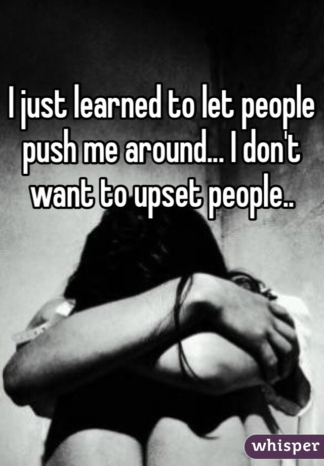 I just learned to let people push me around... I don't want to upset people..