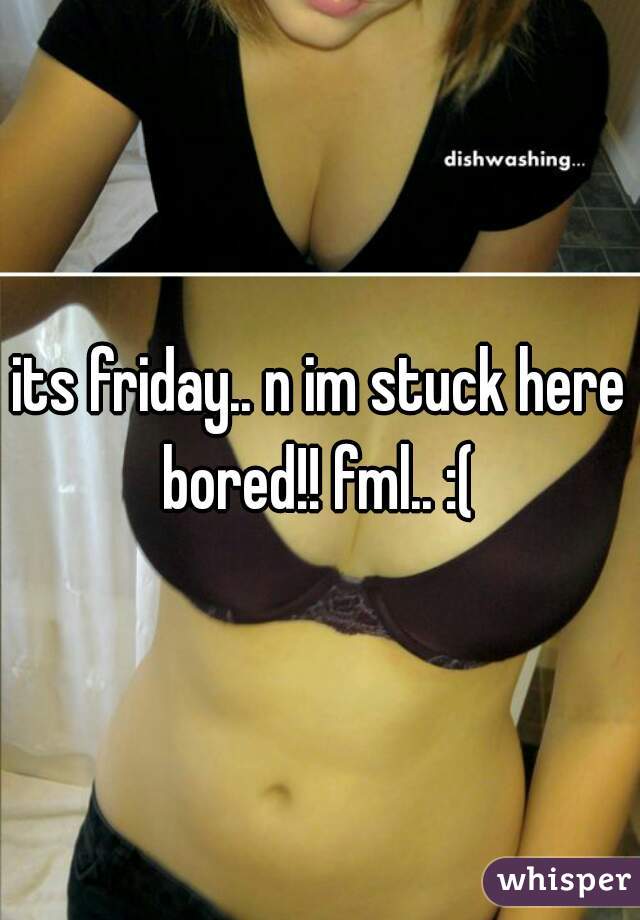 its friday.. n im stuck here bored!! fml.. :( 