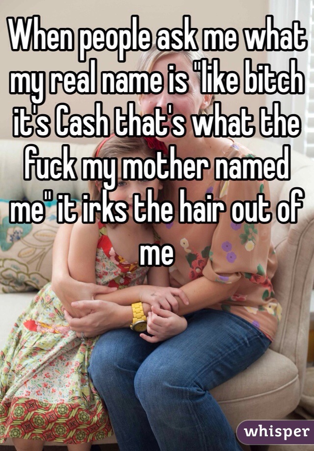 When people ask me what my real name is "like bitch it's Cash that's what the fuck my mother named me" it irks the hair out of me