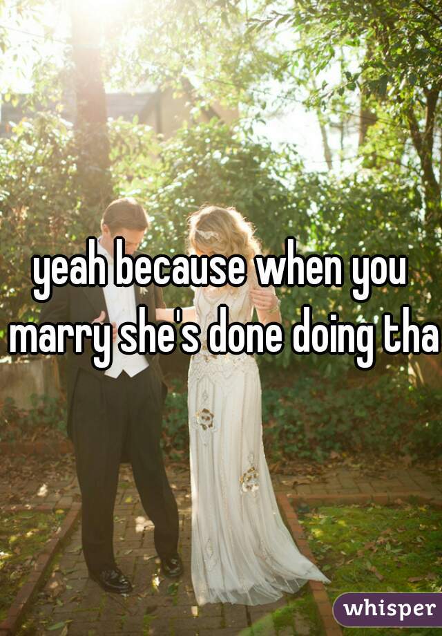 yeah because when you marry she's done doing that