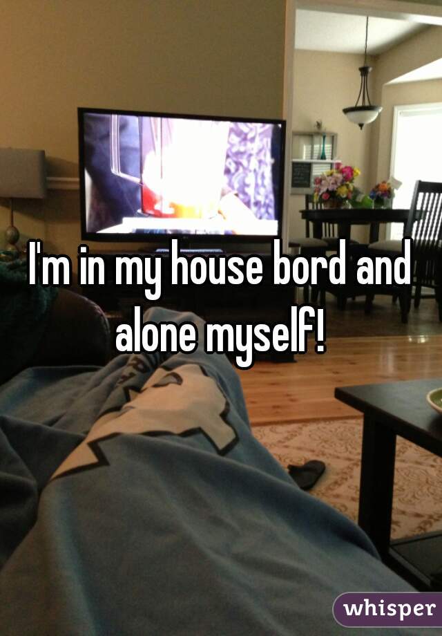 I'm in my house bord and alone myself! 