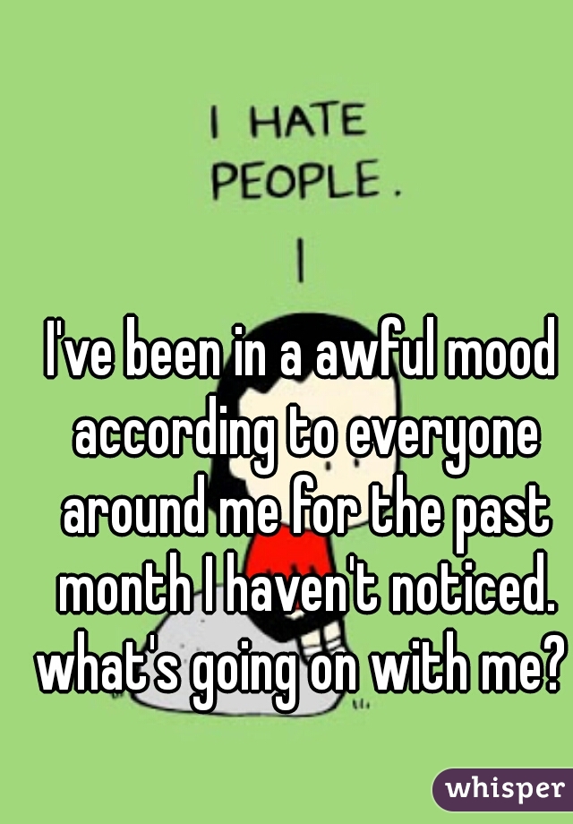 I've been in a awful mood according to everyone around me for the past month I haven't noticed. what's going on with me? 