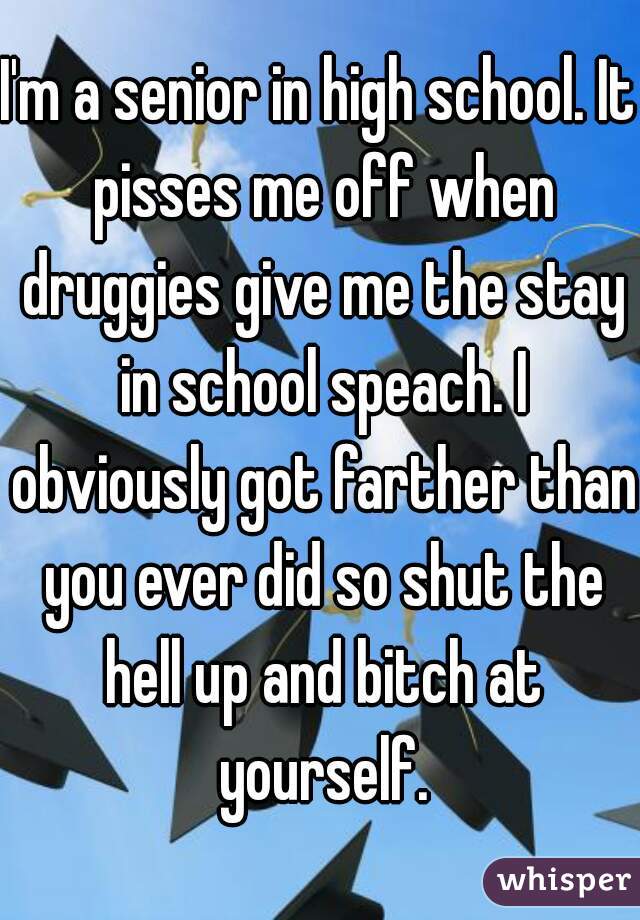 I'm a senior in high school. It pisses me off when druggies give me the stay in school speach. I obviously got farther than you ever did so shut the hell up and bitch at yourself.