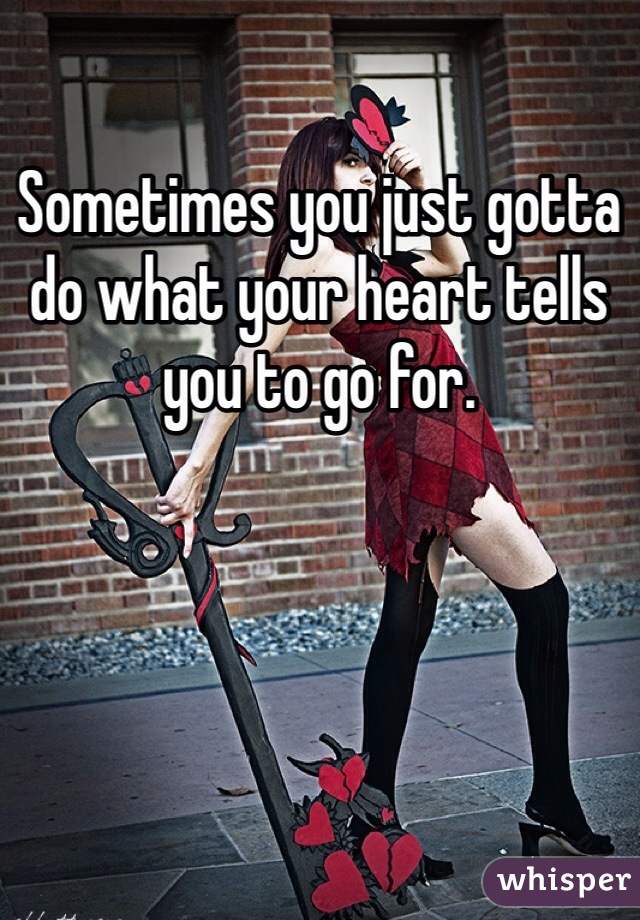 Sometimes you just gotta do what your heart tells you to go for.
